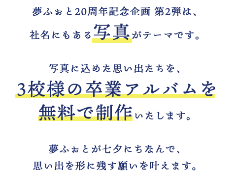 夢ふぉと20周年記念企画 第2弾は、社名にもある写真がテーマです。写真に込めた思い出たちを、3校様の卒業アルバムを無料で制作いたします。夢ふぉとが七夕にちなんで、思い出を形に残す願いを叶えます。