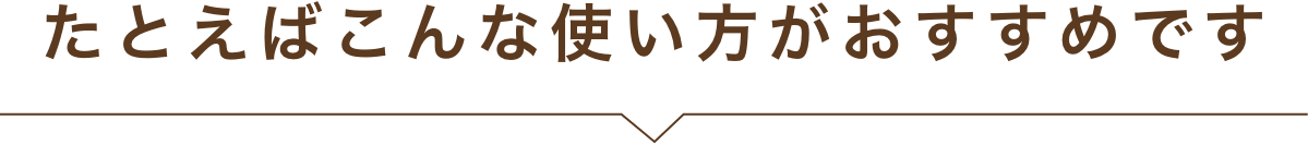たとえばこんな使い方がおすすめです