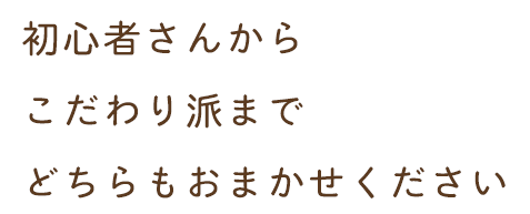 初心者さんからこだわり派までどちらもおまかせください