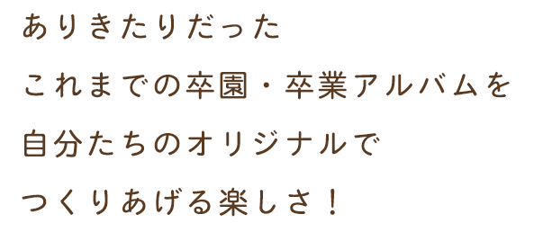 ありきたりだったこれまでの卒園・卒業アルバムを自分たちのオリジナルでつくりあげる楽しさ！