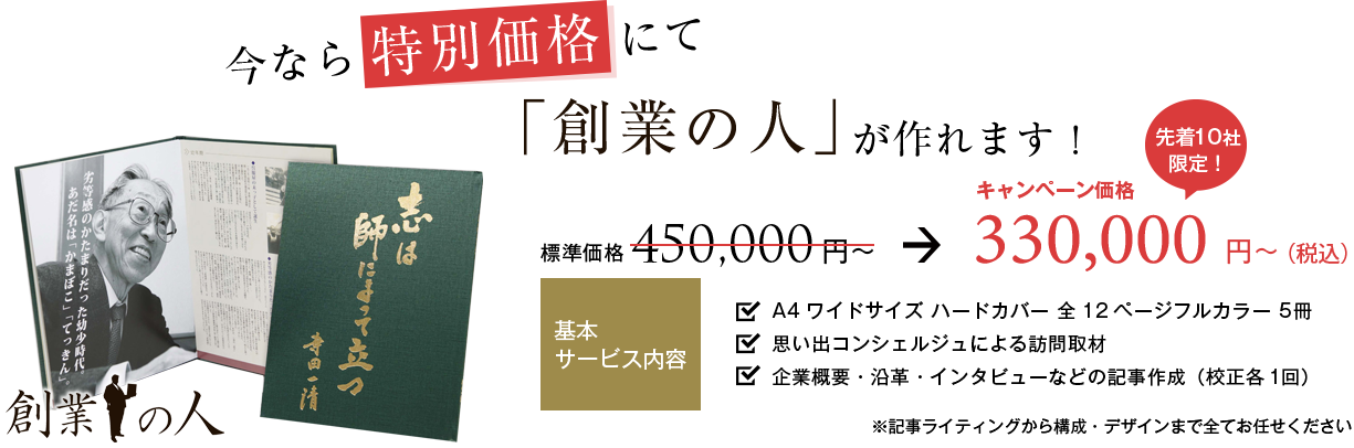 今なら特別価格にて『創業の人』が作れます！キャンペーン価格300,000円から。基本サービス内容：A4ワイドサイズハードカバー全12ページフルカラー5冊。思い出コンシェルジュによる訪問取材。企業概要・沿革・インタビューなどの記事作成（校正各1回）