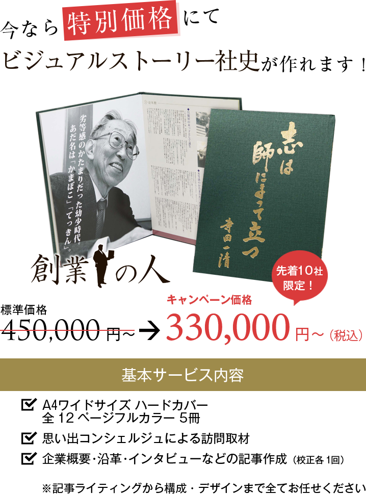 今なら特別価格にて『創業の人』が作れます！キャンペーン価格300,000円から。基本サービス内容：A4ワイドサイズハードカバー全12ページフルカラー5冊。思い出コンシェルジュによる訪問取材。企業概要・沿革・インタビューなどの記事作成（校正各1回）