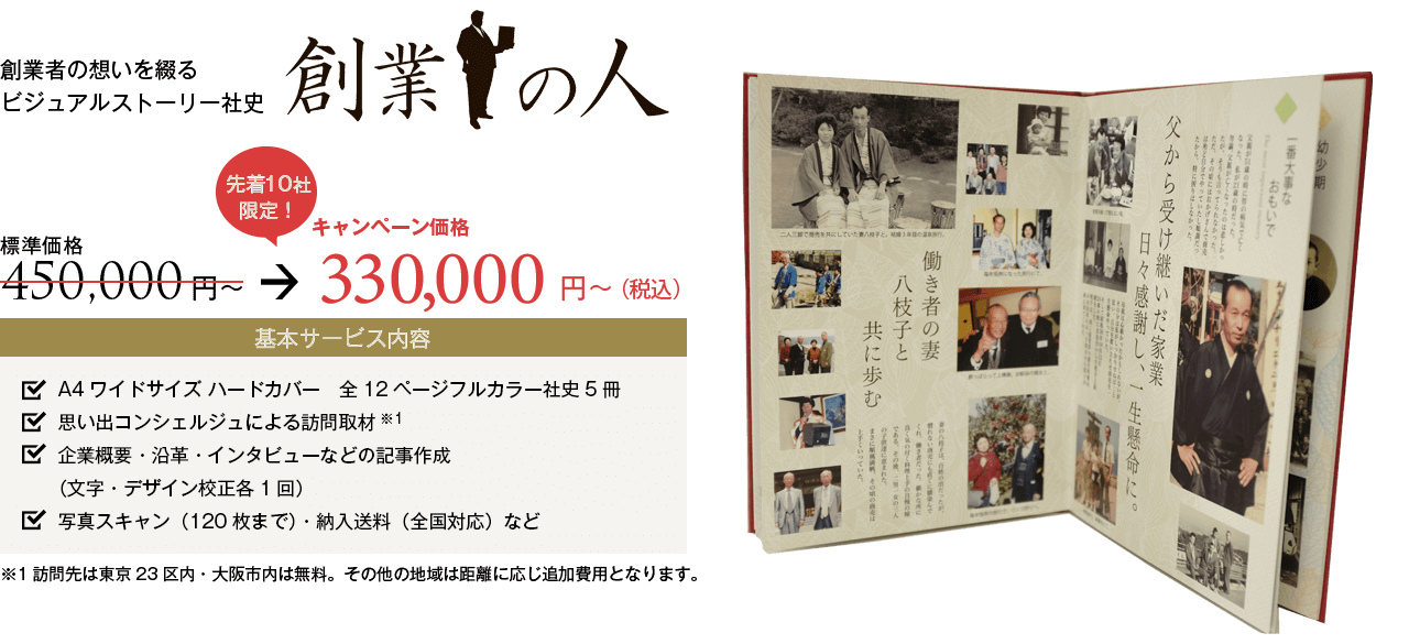 創業者の想いを綴るビジュアルストーリー社史『創業の人』。キャンペーン価格300,000円から。基本サービス内容：A4ワイドサイズハードカバー 全12ページフルカラー社史5冊。思い出コンシェルジュによる訪問取材。企業概要・沿革・インタビューなどの記事作成（文字・デザイン校正各1回）。写真スキャン（120枚まで）・納入送料（全国対応）など。