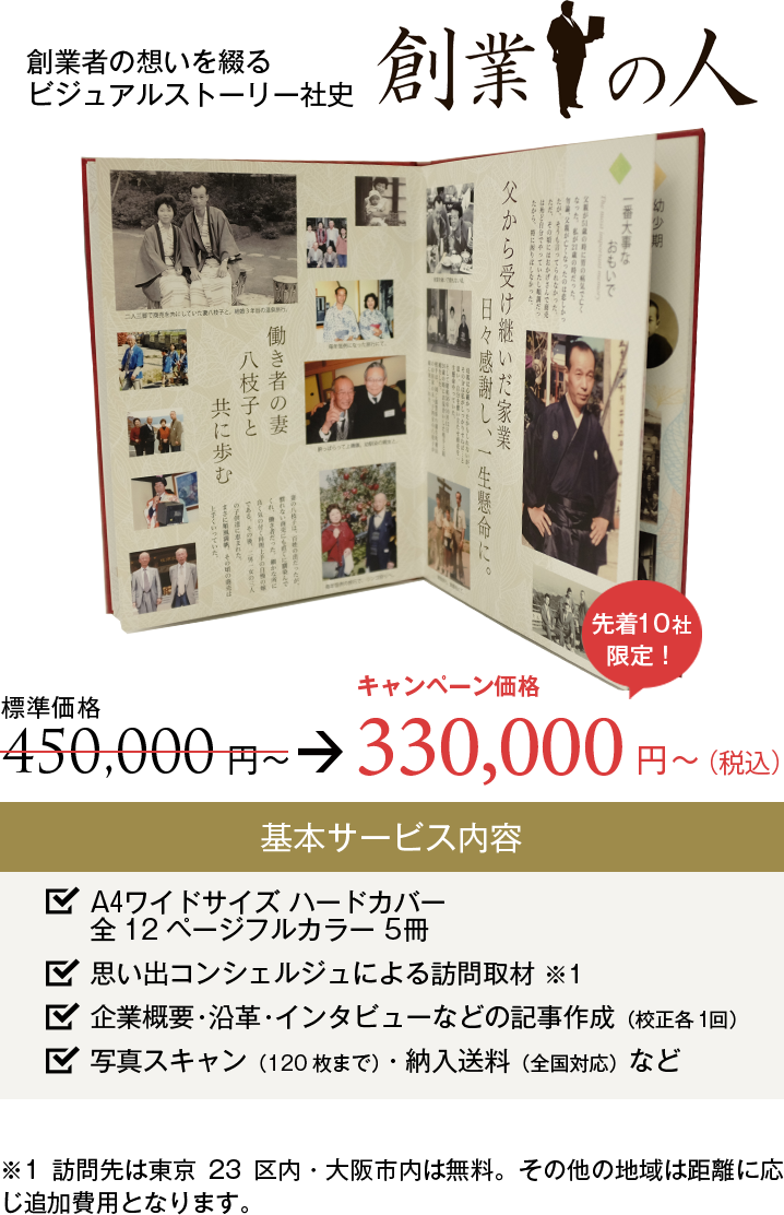 創業者の想いを綴るビジュアルストーリー社史『創業の人』。キャンペーン価格300,000円から。基本サービス内容：A4ワイドサイズハードカバー 全12ページフルカラー社史5冊。思い出コンシェルジュによる訪問取材。企業概要・沿革・インタビューなどの記事作成（文字・デザイン校正各1回）。写真スキャン（120枚まで）・納入送料（全国対応）など。