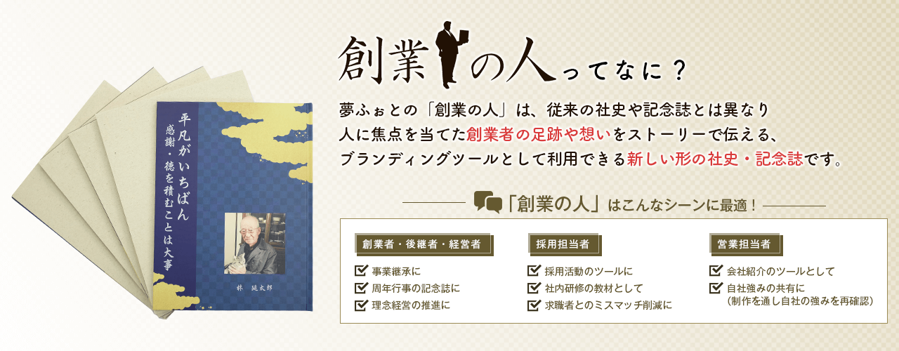 創業の人ってなに？夢ふぉとの『創業の人』は、従来の社史や記念誌とは異なり人に焦点を当てた創業者の足跡や想いをストーリーで伝える、ブランディングツールとして利用できる新しい形の社史・記念誌です。