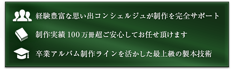 経験豊富な思い出コンシェルジュが制作を完全サポート。 制作実績100万冊超 ご安心してお任せ頂けます。卒業アルバム制作ラインを活かした最上級の製本技術。