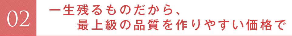 一生残るものだから、最上級の品質を作りやすい価格で