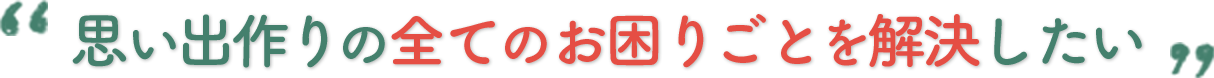 思い出づくりの全てのお困りごとを解決したい