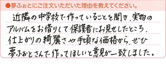 近隣の中学校で作っていることを聞き、実物のアルバムをお借りして保護者にお見せしたところ、仕上がりの綺麗さや手頃な価格から、ぜひ夢ふぉとさんに作ってほしいと意見が一致しました。