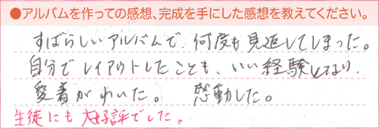 すばらしいアルバムで何度も見返してしまった。自分でレイアウトしたことも、いい経験となり、愛着がわいた。感動した。生徒にも大好評でした。