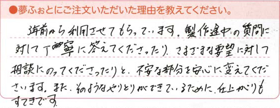 3年前から利用させてもらっています。製作途中の質問に対して丁寧に答えてくださったり、さまざまな要望に対して相談にのってくださったりと、不安な部分を安心に変えてくださいます。また、そのようなやりとりができているために、仕上がりもすてきです。