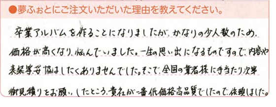 卒業アルバムを作ることになりましたが、かなりの少人数のため、価格が高くなり悩んでいました。一生の思い出になるものですので、内容や表装等妥協はしたくありませんでした。そこで、全国の業者様に手当たり次第御見積もりをしたところ、貴社が一番低価格高品質でしたので、依頼しました。